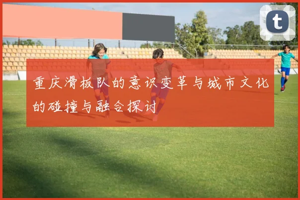 重庆滑板队的意识变革与城市文化的碰撞与融合探讨