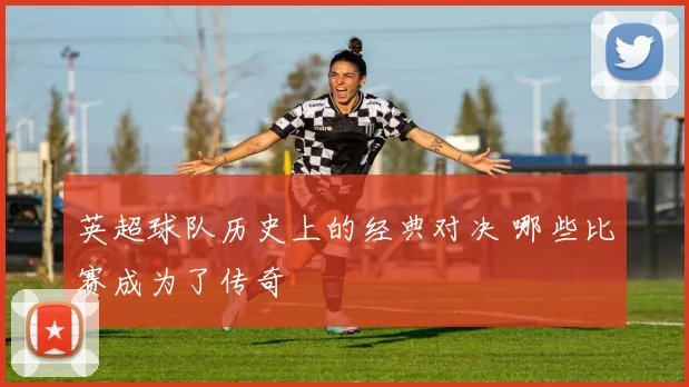 英超球队历史上的经典对决 哪些比赛成为了传奇