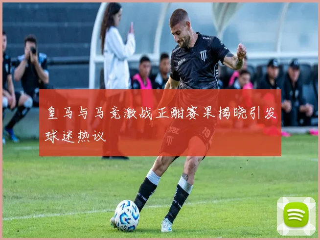 皇马与马竞激战正酣赛果揭晓引发球迷热议
