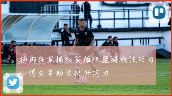 杨娜独家揭秘英雄联盟游戏技巧与心得分享助你提升实力