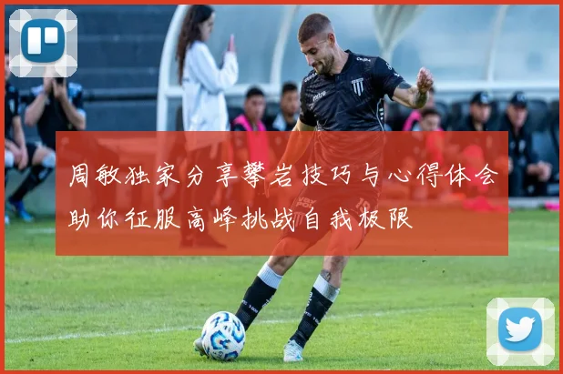 周敏独家分享攀岩技巧与心得体会助你征服高峰挑战自我极限